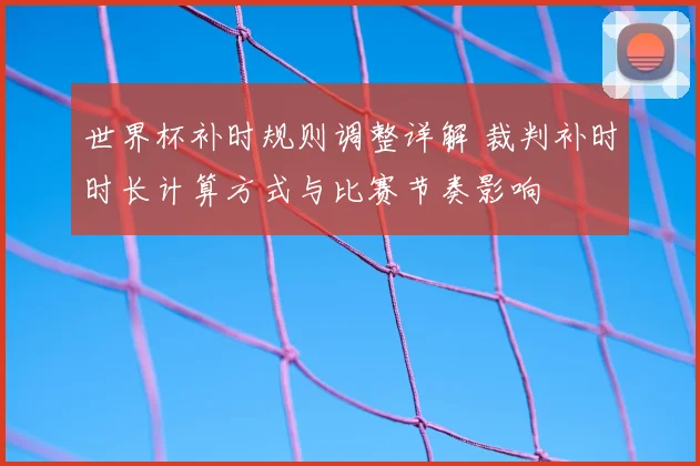 世界杯补时规则调整详解 裁判补时时长计算方式与比赛节奏影响