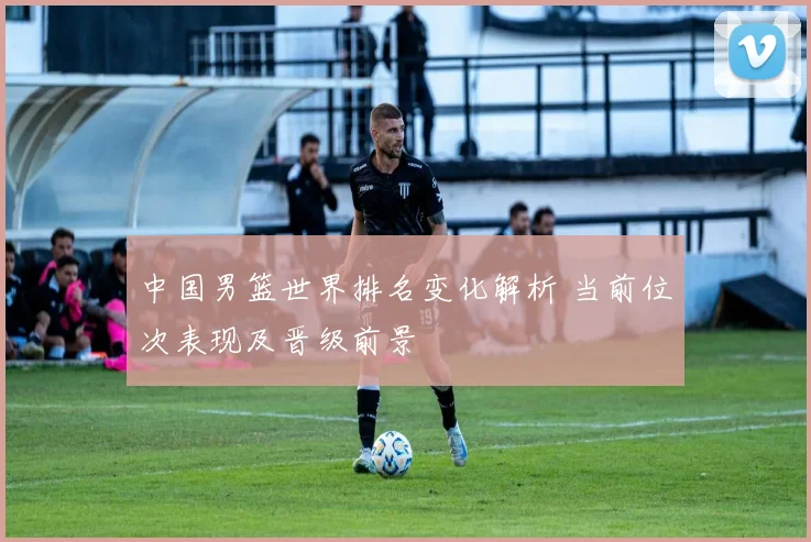 中国男篮世界排名变化解析 当前位次表现及晋级前景