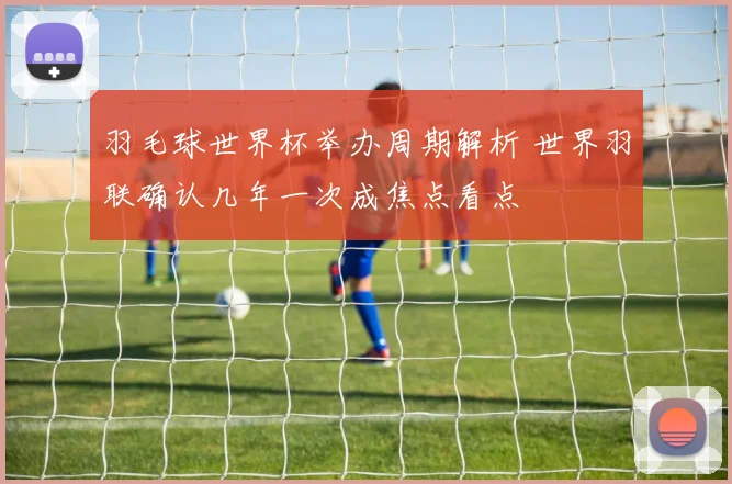 羽毛球世界杯举办周期解析 世界羽联确认几年一次成焦点看点