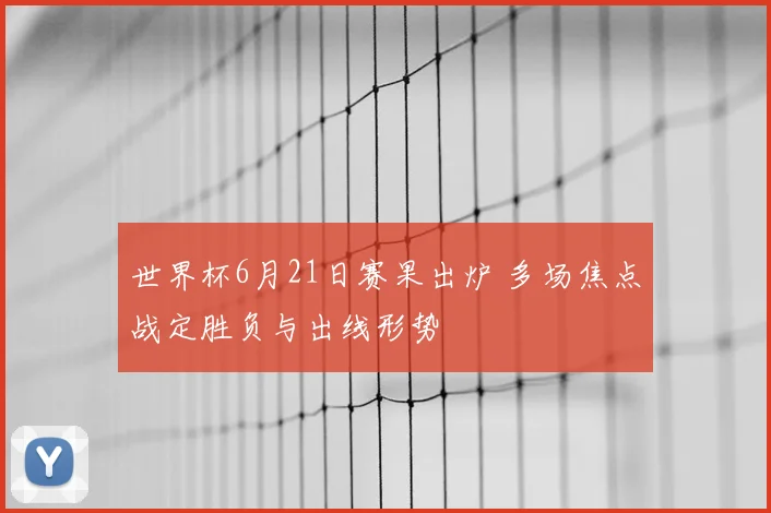 世界杯6月21日赛果出炉 多场焦点战定胜负与出线形势