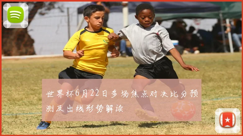 世界杯6月22日多场焦点对决比分预测及出线形势解读