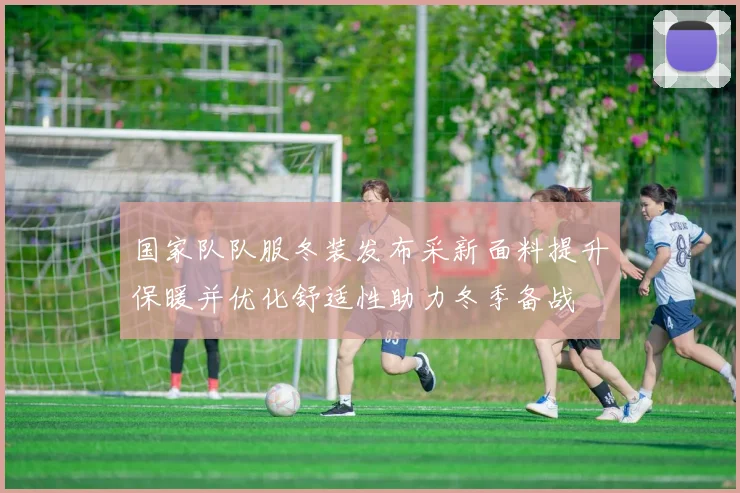 国家队队服冬装发布采新面料提升保暖并优化舒适性助力冬季备战