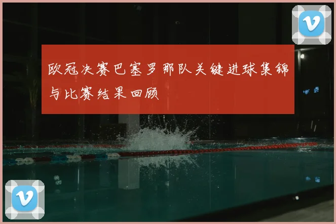 欧冠决赛巴塞罗那队关键进球集锦与比赛结果回顾