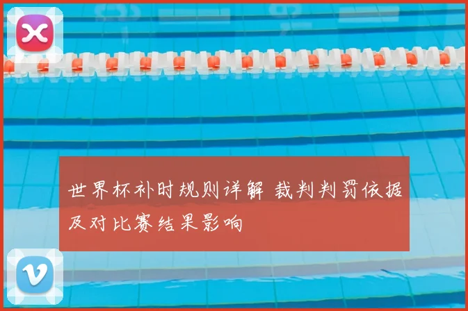 世界杯补时规则详解 裁判判罚依据及对比赛结果影响