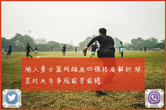 湖人勇士篮网雄鹿四强格局解析 球星对决与争冠前景前瞻