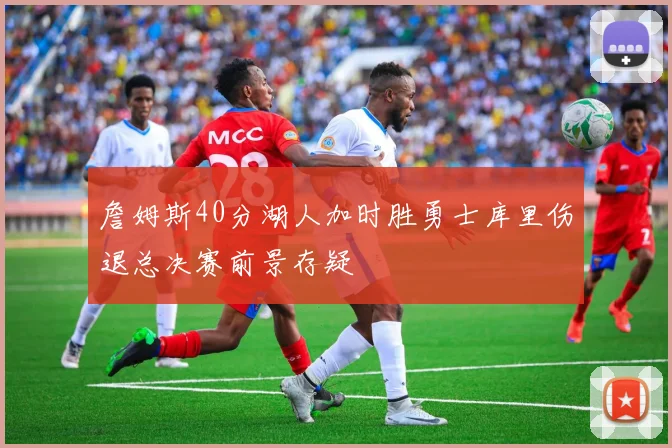 詹姆斯40分湖人加时胜勇士库里伤退总决赛前景存疑
