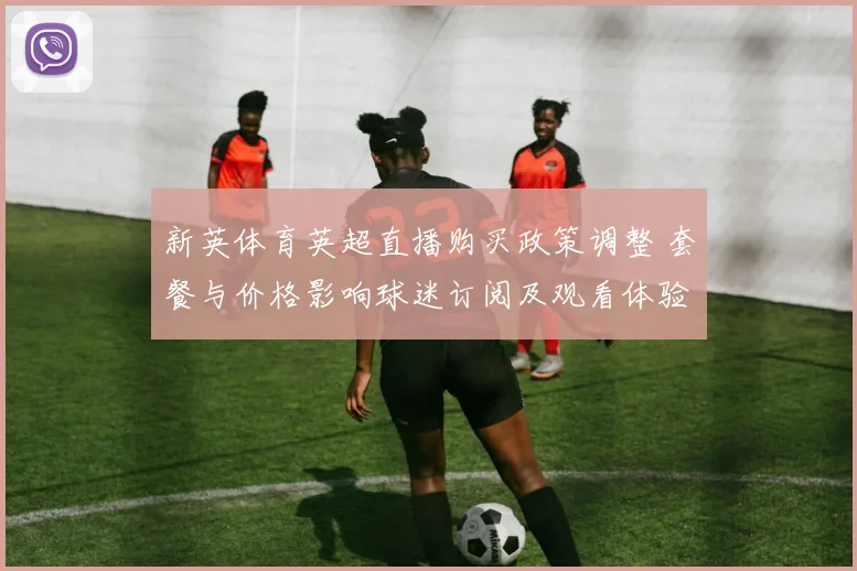 新英体育英超直播购买政策调整 套餐与价格影响球迷订阅及观看体验