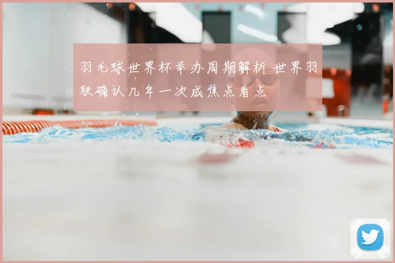 羽毛球世界杯举办周期解析 世界羽联确认几年一次成焦点看点