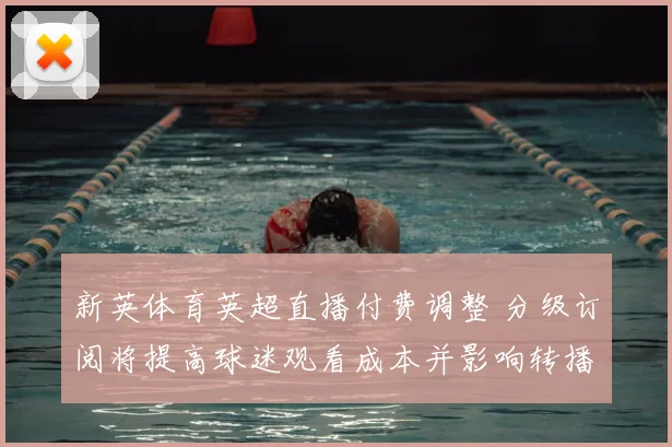 新英体育英超直播付费调整 分级订阅将提高球迷观看成本并影响转播选择