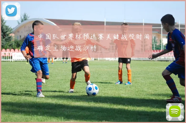 中国队世界杯预选赛关键战役时间确定主场迎战沙特