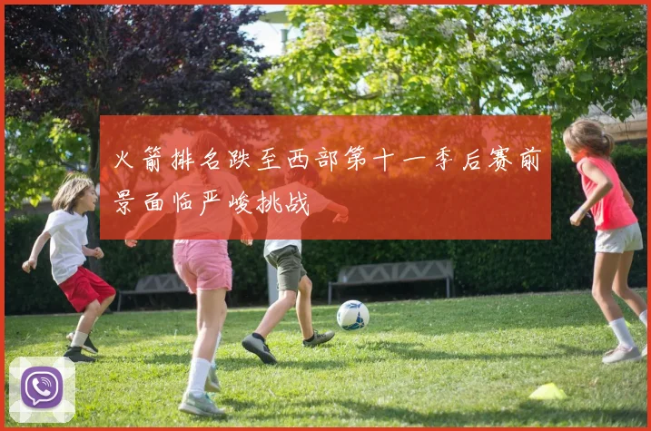 火箭排名跌至西部第十一季后赛前景面临严峻挑战