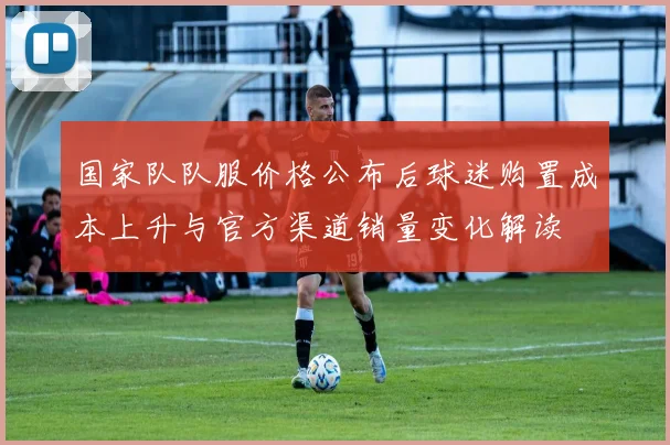 国家队队服价格公布后球迷购置成本上升与官方渠道销量变化解读