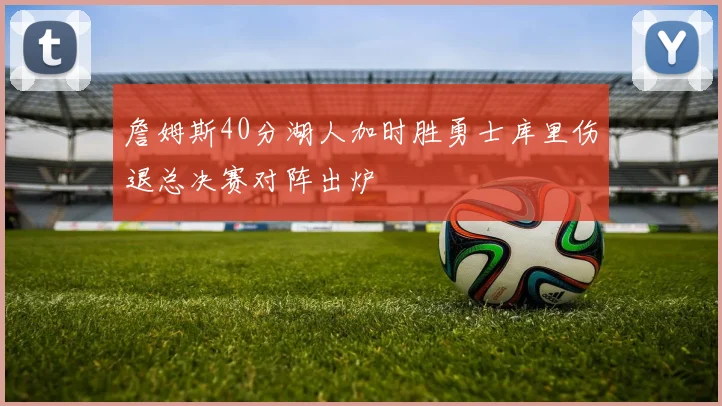 詹姆斯40分湖人加时胜勇士库里伤退总决赛对阵出炉