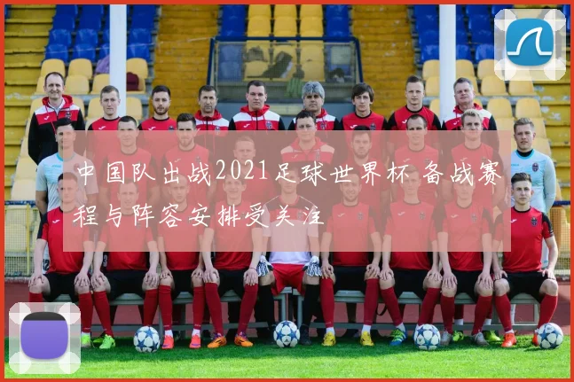 中国队出战2021足球世界杯 备战赛程与阵容安排受关注