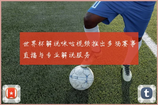 世界杯解说咪咕视频推出多场赛事直播与专业解说服务