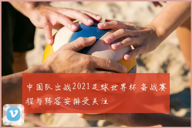 中国队出战2021足球世界杯 备战赛程与阵容安排受关注