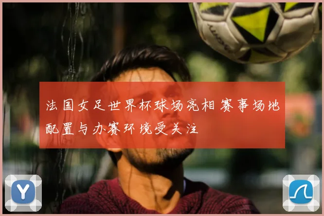 法国女足世界杯球场亮相 赛事场地配置与办赛环境受关注